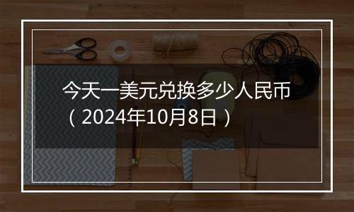 今天一美元兑换多少人民币（2024年10月8日）