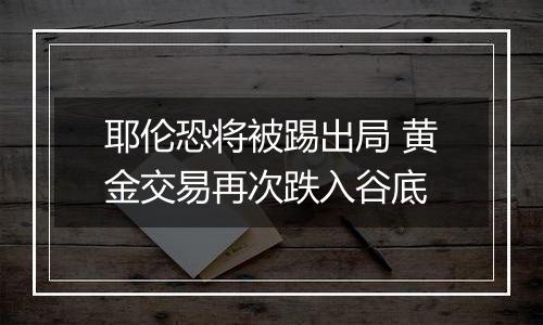 耶伦恐将被踢出局 黄金交易再次跌入谷底