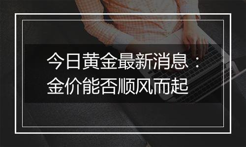 今日黄金最新消息：金价能否顺风而起