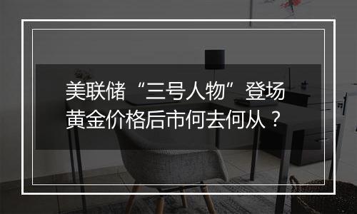 美联储“三号人物”登场 黄金价格后市何去何从？