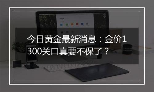 今日黄金最新消息：金价1300关口真要不保了？