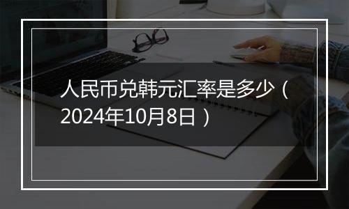 人民币兑韩元汇率是多少（2024年10月8日）