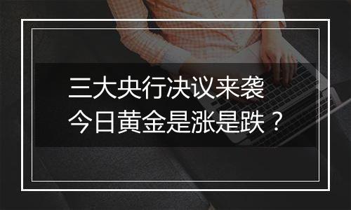 三大央行决议来袭 今日黄金是涨是跌？