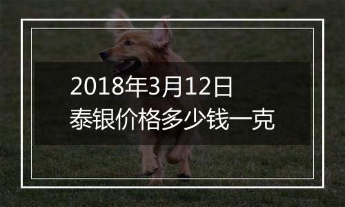 2018年3月12日泰银价格多少钱一克