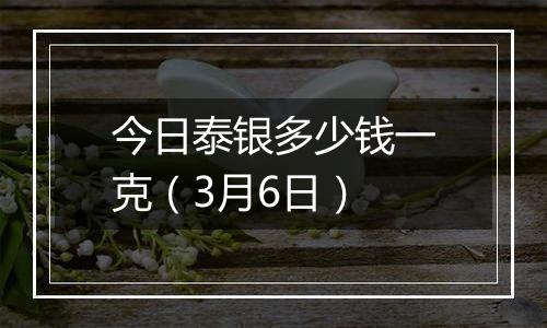 今日泰银多少钱一克（3月6日）