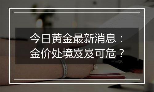 今日黄金最新消息：金价处境岌岌可危？