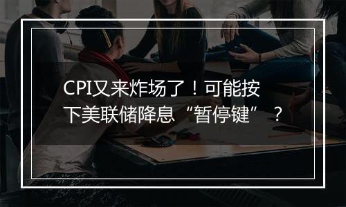 CPI又来炸场了！可能按下美联储降息“暂停键”？