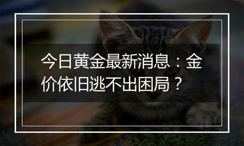 今日黄金最新消息：金价依旧逃不出困局？