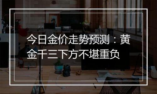 今日金价走势预测：黄金千三下方不堪重负