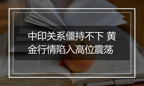 中印关系僵持不下 黄金行情陷入高位震荡