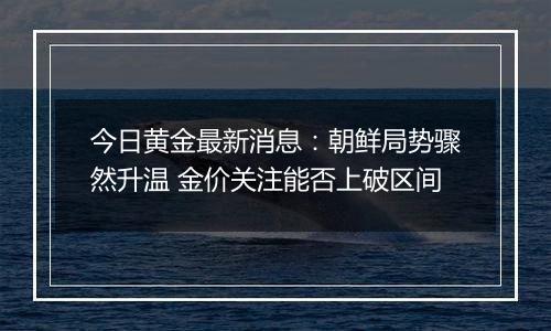 今日黄金最新消息：朝鲜局势骤然升温 金价关注能否上破区间