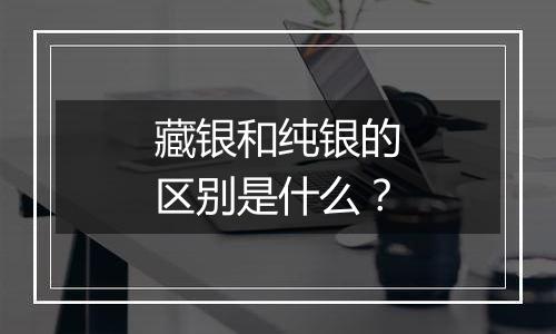 藏银和纯银的区别是什么？