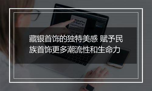 藏银首饰的独特美感 赋予民族首饰更多潮流性和生命力