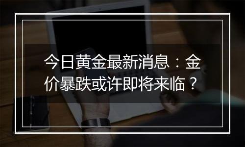 今日黄金最新消息：金价暴跌或许即将来临？