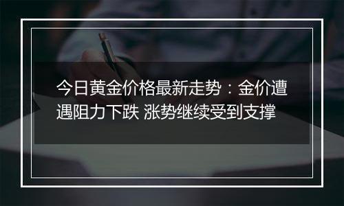 今日黄金价格最新走势：金价遭遇阻力下跌 涨势继续受到支撑