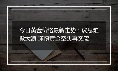 今日黄金价格最新走势：议息难掀大浪 谨慎黄金空头再突袭