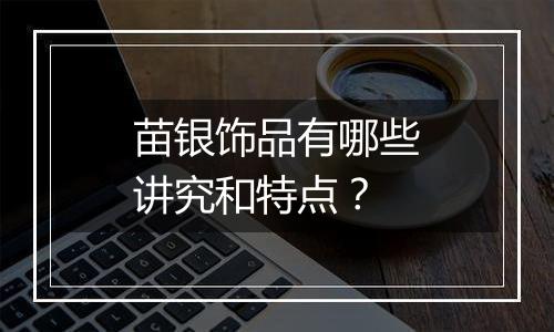 苗银饰品有哪些讲究和特点？