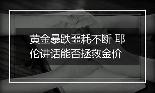 黄金暴跌噩耗不断 耶伦讲话能否拯救金价