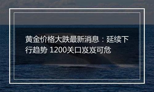 黄金价格大跌最新消息：延续下行趋势 1200关口岌岌可危