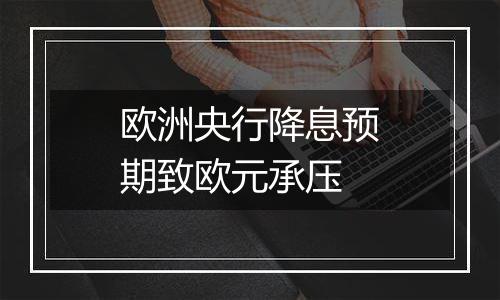 欧洲央行降息预期致欧元承压