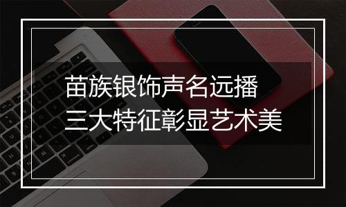 苗族银饰声名远播 三大特征彰显艺术美