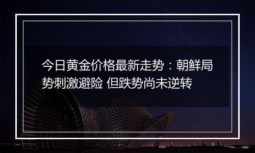 今日黄金价格最新走势：朝鲜局势刺激避险 但跌势尚未逆转