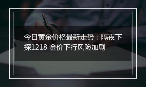 今日黄金价格最新走势：隔夜下探1218 金价下行风险加剧