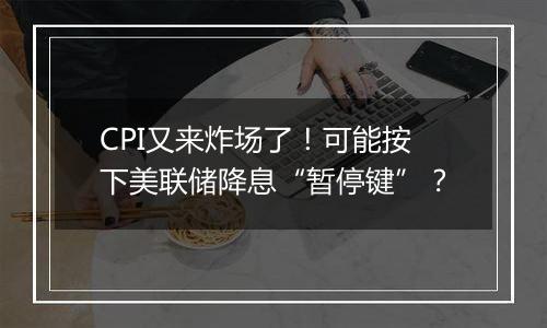 CPI又来炸场了！可能按下美联储降息“暂停键”？