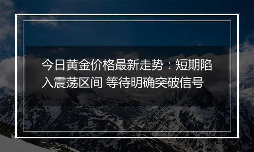 今日黄金价格最新走势：短期陷入震荡区间 等待明确突破信号