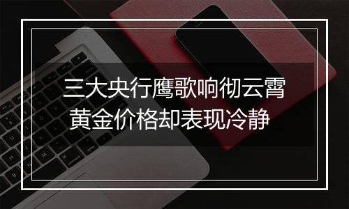 三大央行鹰歌响彻云霄 黄金价格却表现冷静