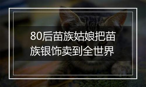 80后苗族姑娘把苗族银饰卖到全世界