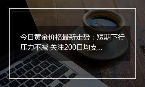 今日黄金价格最新走势：短期下行压力不减 关注200日均支撑