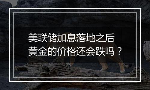 美联储加息落地之后 黄金的价格还会跌吗？