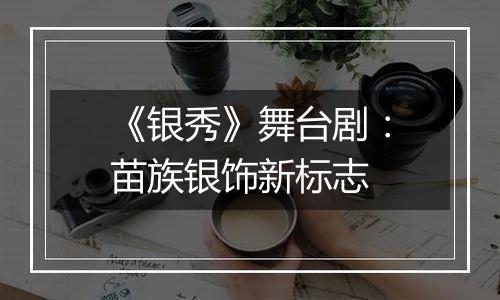 《银秀》舞台剧：苗族银饰新标志