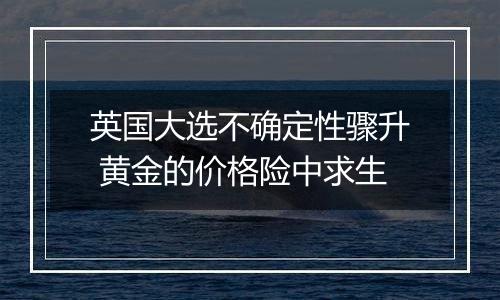 英国大选不确定性骤升 黄金的价格险中求生