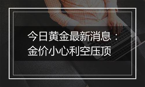 今日黄金最新消息：金价小心利空压顶