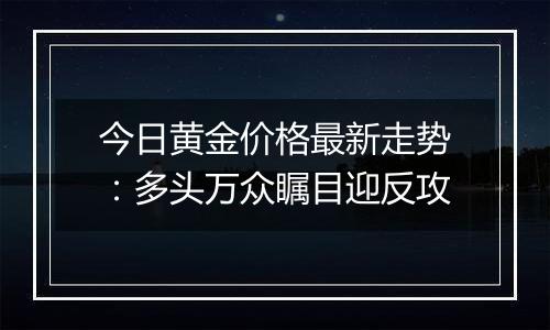 今日黄金价格最新走势：多头万众瞩目迎反攻