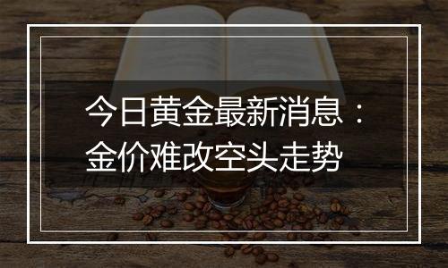 今日黄金最新消息：金价难改空头走势