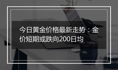 今日黄金价格最新走势：金价短期或跌向200日均