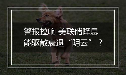 警报拉响 美联储降息能驱散衰退“阴云”？