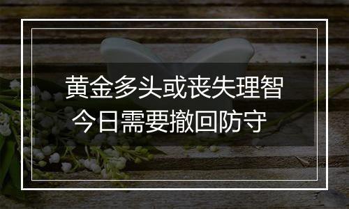 黄金多头或丧失理智 今日需要撤回防守