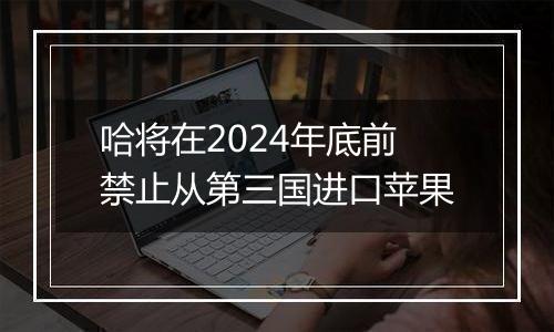 哈将在2024年底前禁止从第三国进口苹果