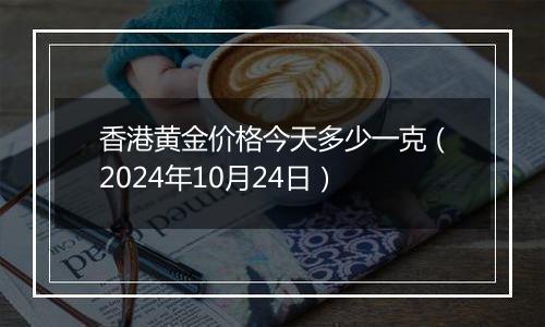 香港黄金价格今天多少一克（2024年10月24日）