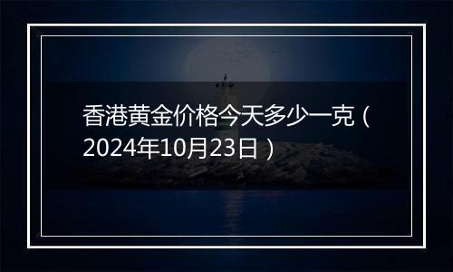 香港黄金价格今天多少一克（2024年10月23日）