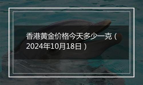 香港黄金价格今天多少一克（2024年10月18日）