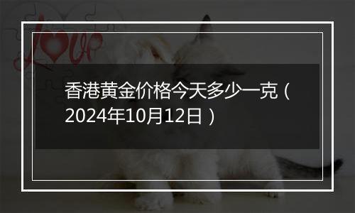 香港黄金价格今天多少一克（2024年10月12日）