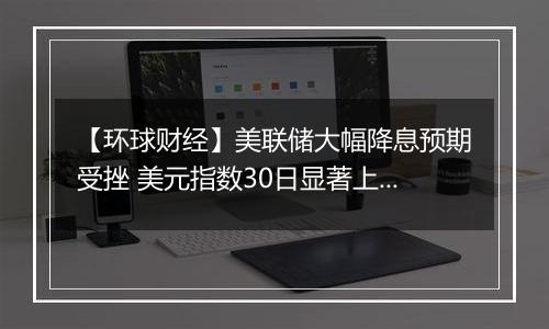 【环球财经】美联储大幅降息预期受挫 美元指数30日显著上涨