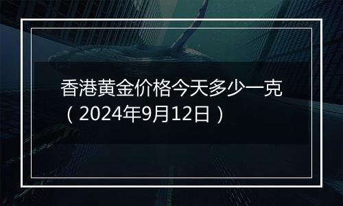 香港黄金价格今天多少一克（2024年9月12日）