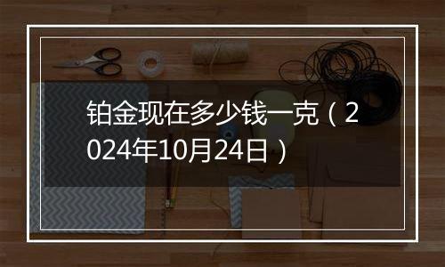 铂金现在多少钱一克（2024年10月24日）