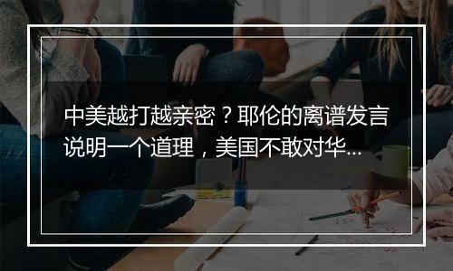 中美越打越亲密？耶伦的离谱发言说明一个道理，美国不敢对华掀桌